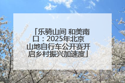 乐骑山间 和美南口：2025年北京山地自行车公开赛开启乡村振兴加速度