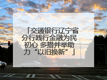 交通银行辽宁省分行践行金融为民初心 多措并举助力“以旧换新”