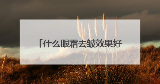 什么眼霜去皱效果好？十大淡纹眼霜效果对比，买对不买贵