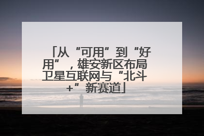从“可用”到“好用”，雄安新区布局卫星互联网与“北斗+”新赛道