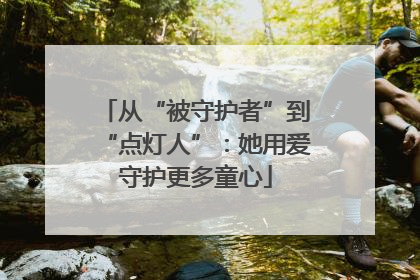 从“被守护者”到“点灯人”：她用爱守护更多童心