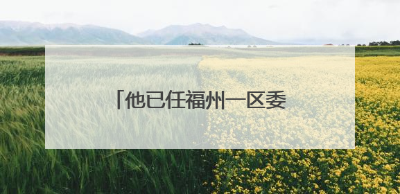 他已任福州一区委常委、区政府副区长人选（附简历）