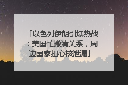以色列伊朗引爆热战：美国忙撇清关系，周边国家担心核泄漏
