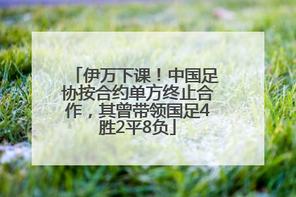伊万下课！中国足协按合约单方终止合作，其曾带领国足4胜2平8负