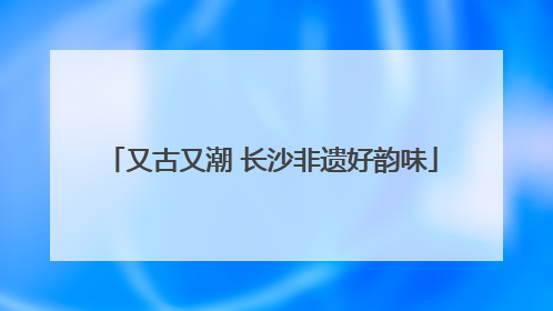 又古又潮 长沙非遗好韵味