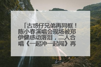 古惑仔兄弟再同框！陈小春演唱会现场被郑伊健感动落泪，二人合唱《一起冲一起闯》再现青春回忆