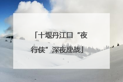 十堰丹江口“夜行侠”深夜鏖战