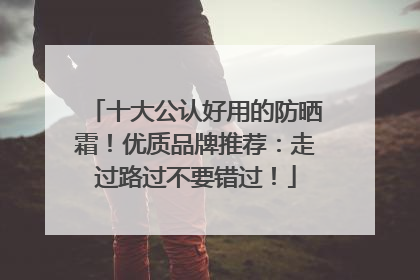 十大公认好用的防晒霜！优质品牌推荐：走过路过不要错过！