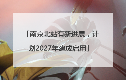 南京北站有新进展，计划2027年建成启用