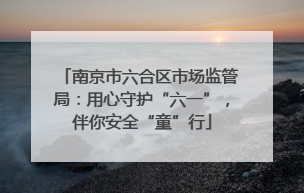 南京市六合区市场监管局：用心守护“六一”，伴你安全“童”行