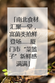 南北食材汇聚一堂，富菌类抢鲜登场……厦门市“菜篮子”新鲜感满满
