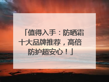 值得入手：防晒霜十大品牌推荐，高倍防护超安心！