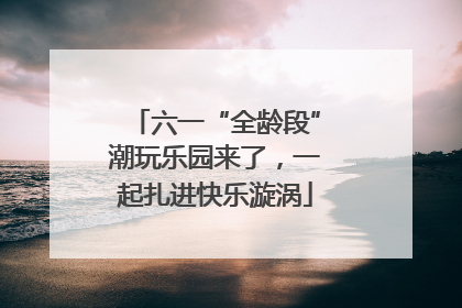 六一“全龄段”潮玩乐园来了，一起扎进快乐漩涡