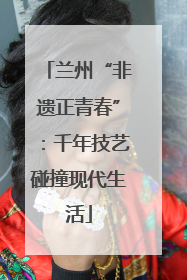 兰州“非遗正青春”：千年技艺碰撞现代生活