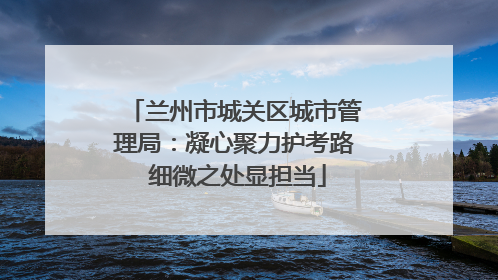 兰州市城关区城市管理局：凝心聚力护考路 细微之处显担当