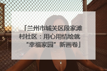 兰州市城关区段家滩村社区：用心用情绘就“幸福家园”新画卷