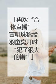 再次“合体直播”，董明珠称孟羽童离开时“犯了很大的错”