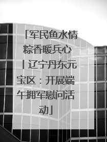 军民鱼水情 粽香暖兵心丨辽宁丹东元宝区：开展端午拥军慰问活动
