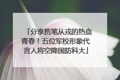 分享携笔从戎的热血青春！五位军校形象代言人将空降国防科大