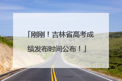 刚刚！吉林省高考成绩发布时间公布！