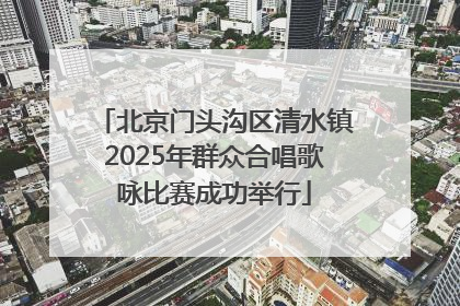 北京门头沟区清水镇2025年群众合唱歌咏比赛成功举行