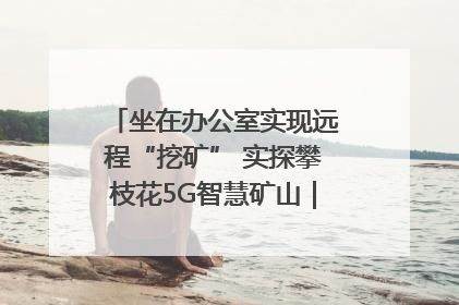坐在办公室实现远程“挖矿” 实探攀枝花5G智慧矿山｜网络名人四川行