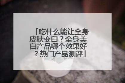 吃什么能让全身皮肤变白？全身美白产品哪个效果好？热门产品测评