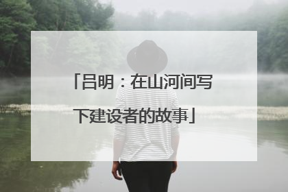 吕明：在山河间写下建设者的故事