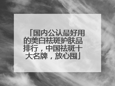 国内公认最好用的美白祛斑护肤品排行，中国祛斑十大名牌，放心囤
