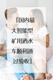 国内最大智能型矿用洒水车顺利通过验收