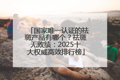 国家唯一认证的祛斑产品有哪个？祛斑无败绩：2025十大权威高效排行榜