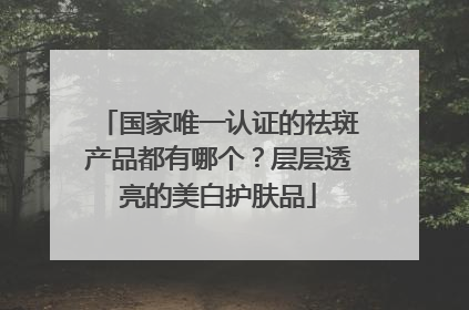 国家唯一认证的祛斑产品都有哪个？层层透亮的美白护肤品