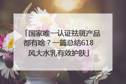 国家唯一认证祛斑产品都有啥？一篇总结618风大水乳有效护肤