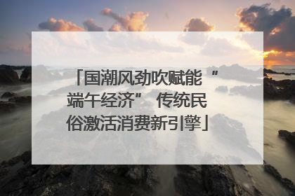 国潮风劲吹赋能“端午经济” 传统民俗激活消费新引擎