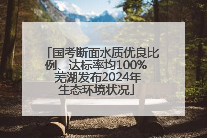 国考断面水质优良比例、达标率均100% 芜湖发布2024年生态环境状况