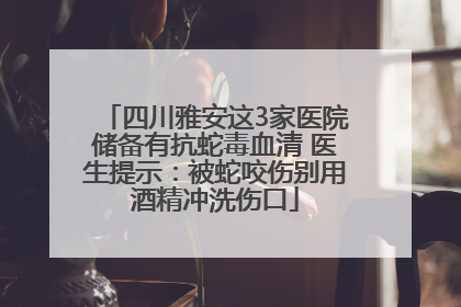四川雅安这3家医院储备有抗蛇毒血清 医生提示：被蛇咬伤别用酒精冲洗伤口