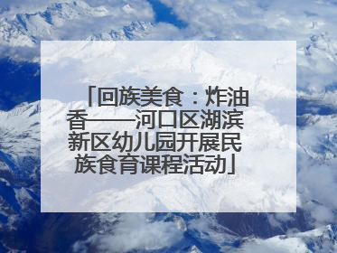 回族美食：炸油香——河口区湖滨新区幼儿园开展民族食育课程活动