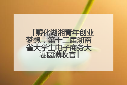 孵化湖湘青年创业梦想，第十二届湖南省大学生电子商务大赛圆满收官