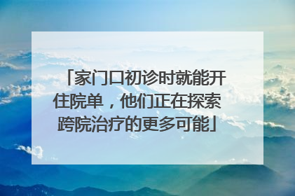 家门口初诊时就能开住院单，他们正在探索跨院治疗的更多可能