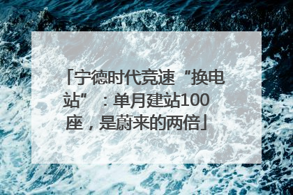 宁德时代竞速“换电站”：单月建站100座，是蔚来的两倍