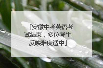 安徽中考英语考试结束，多位考生反映难度适中