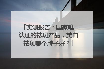 实测报告：国家唯一认证的祛斑产品，美白祛斑哪个牌子好？