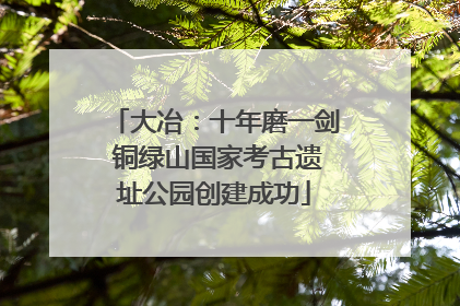 大冶：十年磨一剑 铜绿山国家考古遗址公园创建成功