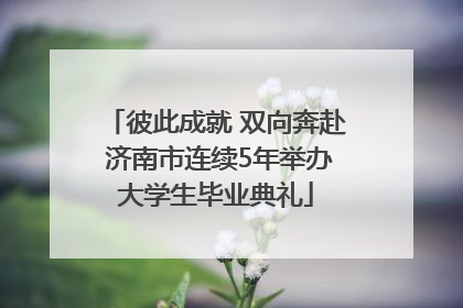 彼此成就 双向奔赴 济南市连续5年举办大学生毕业典礼