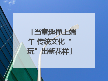 当童趣撞上端午 传统文化“玩”出新花样