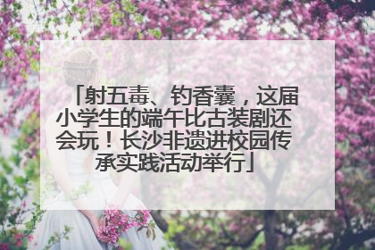 射五毒、钓香囊，这届小学生的端午比古装剧还会玩！长沙非遗进校园传承实践活动举行