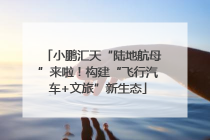 小鹏汇天“陆地航母”来啦！构建“飞行汽车+文旅”新生态