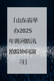 山东省举办2025年黄河防汛抢险协同演习