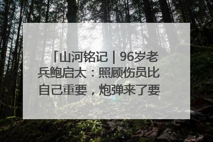 山河铭记｜96岁老兵鲍启太：照顾伤员比自己重要，炮弹来了要趴在他们身上