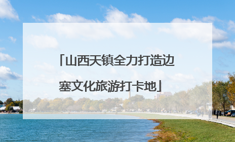 山西天镇全力打造边塞文化旅游打卡地